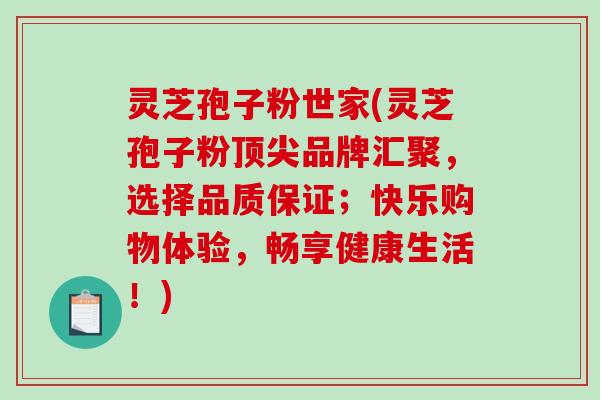 灵芝孢子粉世家(灵芝孢子粉顶尖品牌汇聚，选择品质保证；快乐购物体验，畅享健康生活！)