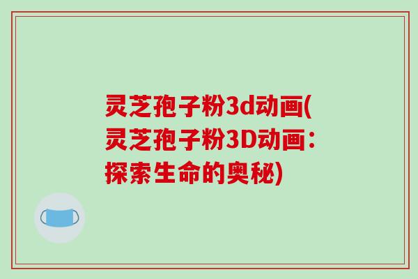 灵芝孢子粉3d动画(灵芝孢子粉3D动画：探索生命的奥秘)