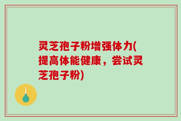 灵芝孢子粉增强体力(提高体能健康，尝试灵芝孢子粉)