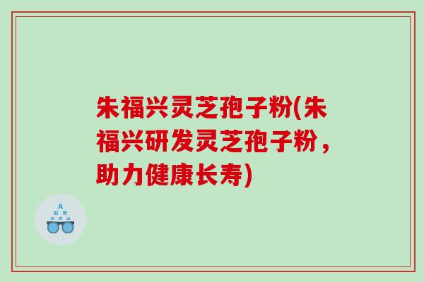 朱福兴灵芝孢子粉(朱福兴研发灵芝孢子粉，助力健康长寿)