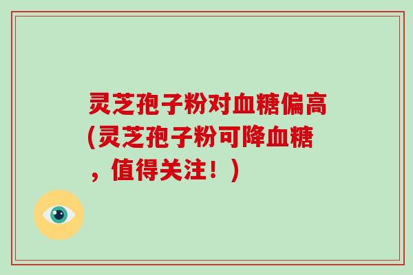灵芝孢子粉对血糖偏高(灵芝孢子粉可降血糖，值得关注！)