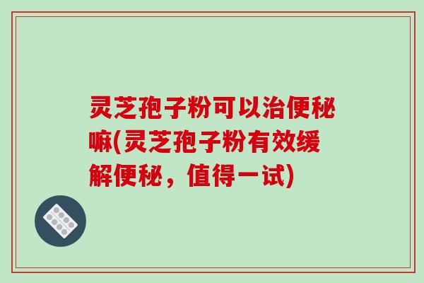 灵芝孢子粉可以治便秘嘛(灵芝孢子粉有效缓解便秘，值得一试)