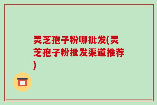 灵芝孢子粉哪批发(灵芝孢子粉批发渠道推荐)