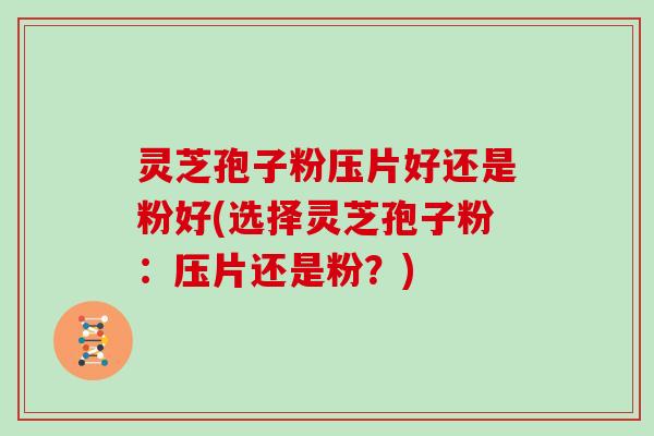 灵芝孢子粉压片好还是粉好(选择灵芝孢子粉：压片还是粉？)