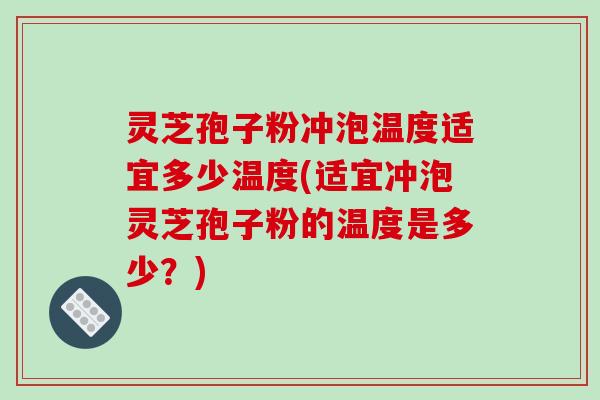 灵芝孢子粉冲泡温度适宜多少温度(适宜冲泡灵芝孢子粉的温度是多少？)