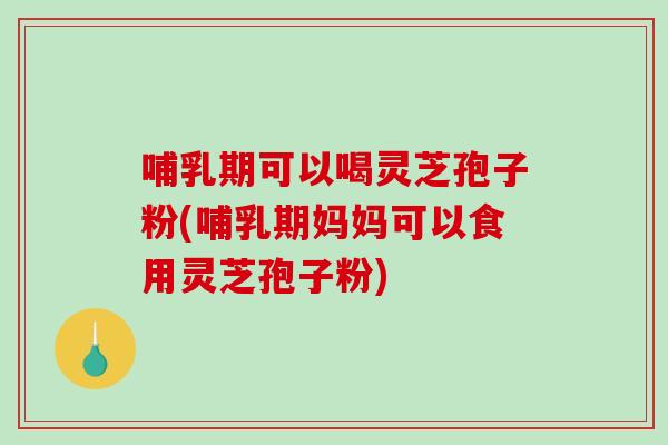 哺乳期可以喝灵芝孢子粉(哺乳期妈妈可以食用灵芝孢子粉)