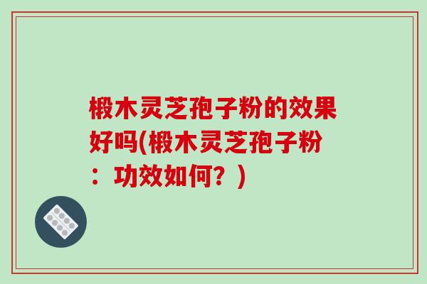 椴木灵芝孢子粉的效果好吗(椴木灵芝孢子粉：功效如何？)