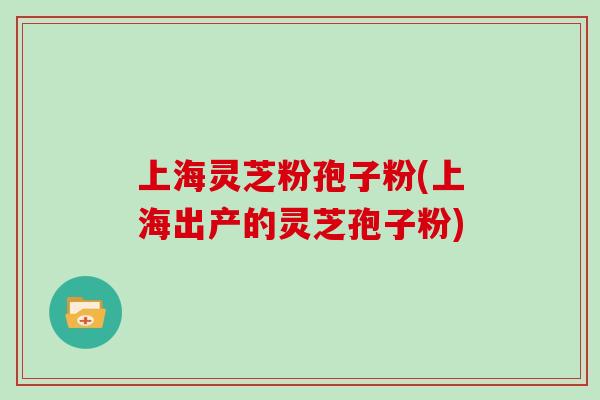 上海灵芝粉孢子粉(上海出产的灵芝孢子粉)