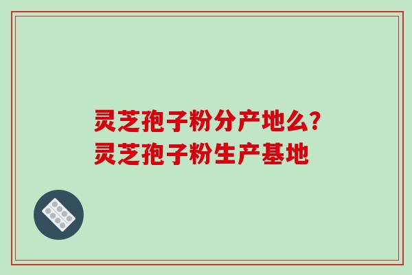 灵芝孢子粉分产地么？灵芝孢子粉生产基地