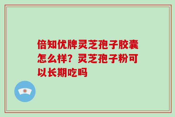 倍知优牌灵芝孢子胶囊怎么样？灵芝孢子粉可以长期吃吗
