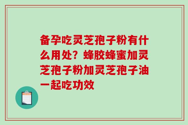 备孕吃灵芝孢子粉有什么用处？蜂胶蜂蜜加灵芝孢子粉加灵芝孢子油一起吃功效