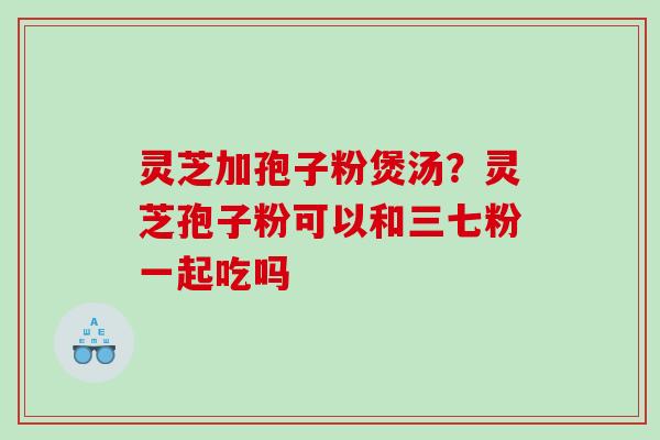 灵芝加孢子粉煲汤？灵芝孢子粉可以和三七粉一起吃吗
