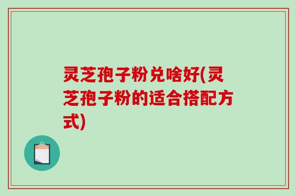 灵芝孢子粉兑啥好(灵芝孢子粉的适合搭配方式)