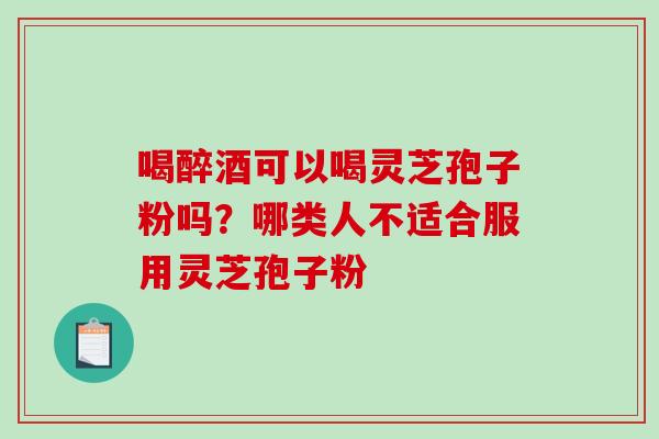 喝醉酒可以喝灵芝孢子粉吗？哪类人不适合服用灵芝孢子粉