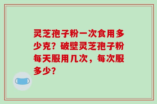 灵芝孢子粉一次食用多少克？破壁灵芝孢子粉每天服用几次，每次服多少？