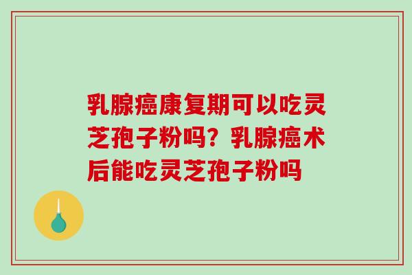 乳腺康复期可以吃灵芝孢子粉吗？乳腺术后能吃灵芝孢子粉吗