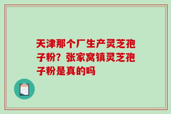 天津那个厂生产灵芝孢子粉？张家窝镇灵芝孢子粉是真的吗