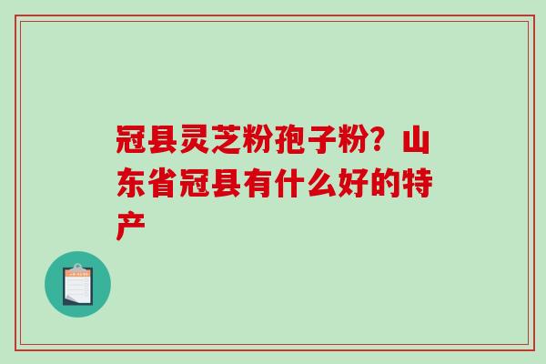 冠县灵芝粉孢子粉？山东省冠县有什么好的特产