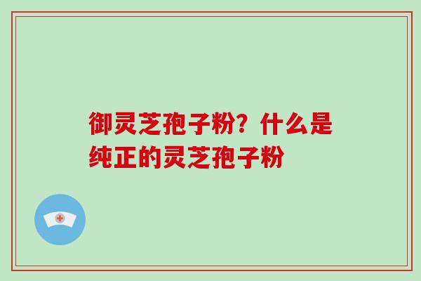御灵芝孢子粉？什么是纯正的灵芝孢子粉