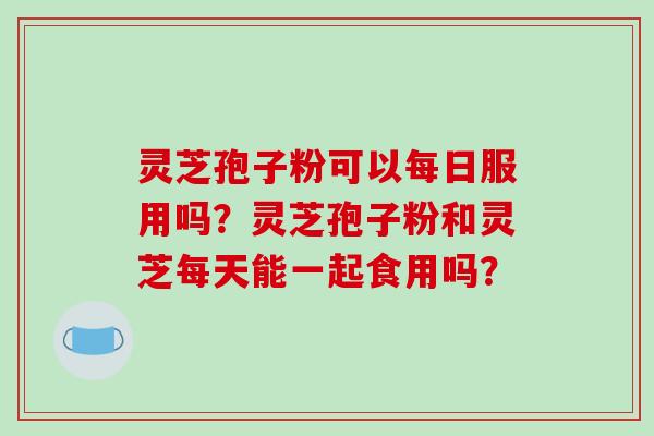 灵芝孢子粉可以每日服用吗？灵芝孢子粉和灵芝每天能一起食用吗？