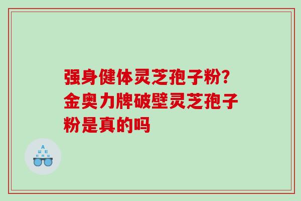 强身健体灵芝孢子粉？金奥力牌破壁灵芝孢子粉是真的吗