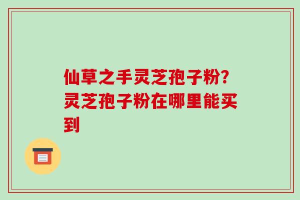 仙草之手灵芝孢子粉？灵芝孢子粉在哪里能买到
