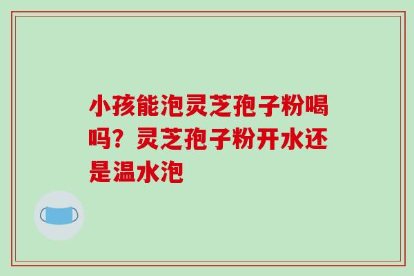 小孩能泡灵芝孢子粉喝吗？灵芝孢子粉开水还是温水泡