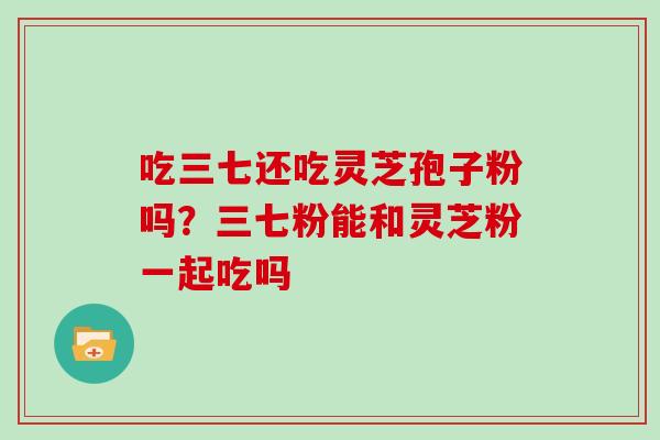 吃三七还吃灵芝孢子粉吗？三七粉能和灵芝粉一起吃吗