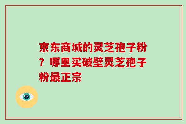 京东商城的灵芝孢子粉？哪里买破壁灵芝孢子粉正宗