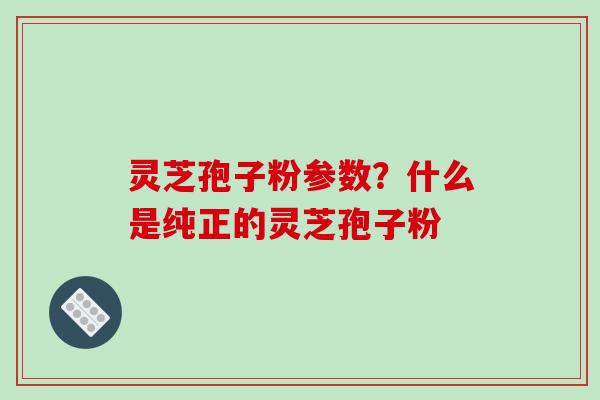 灵芝孢子粉参数？什么是纯正的灵芝孢子粉