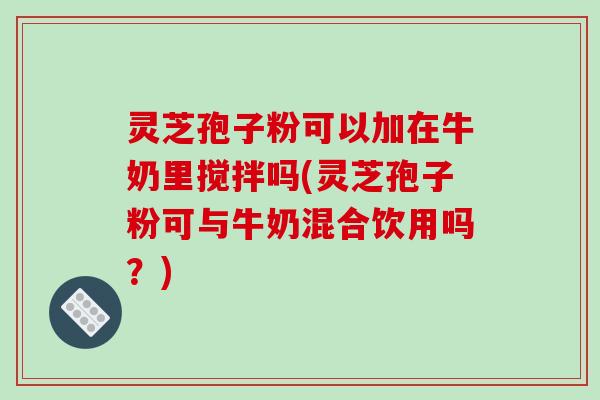 灵芝孢子粉可以加在牛奶里搅拌吗(灵芝孢子粉可与牛奶混合饮用吗？)