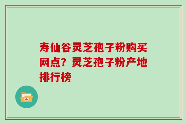 寿仙谷灵芝孢子粉购买网点？灵芝孢子粉产地排行榜