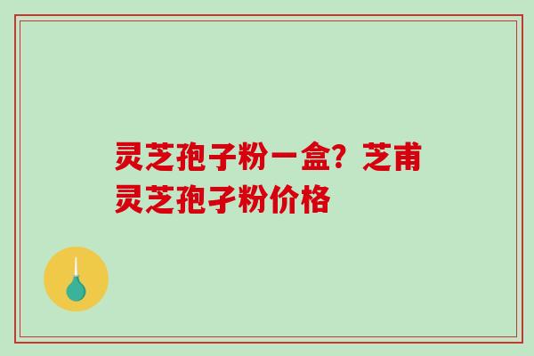 灵芝孢子粉一盒？芝甫灵芝孢孑粉价格