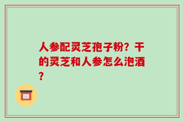 人参配灵芝孢子粉？干的灵芝和人参怎么泡酒？