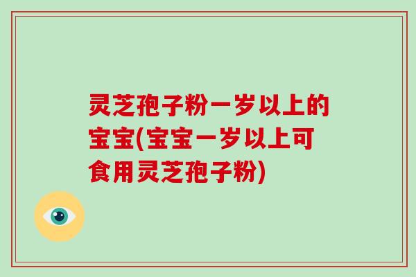 灵芝孢子粉一岁以上的宝宝(宝宝一岁以上可食用灵芝孢子粉)