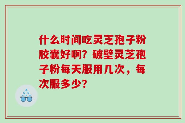什么时间吃灵芝孢子粉胶囊好啊？破壁灵芝孢子粉每天服用几次，每次服多少？