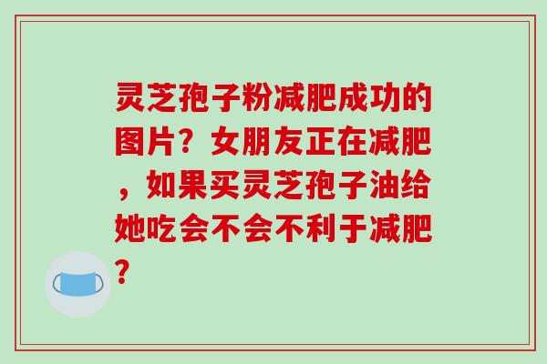 灵芝孢子粉成功的图片？女朋友正在，如果买灵芝孢子油给她吃会不会不利于？