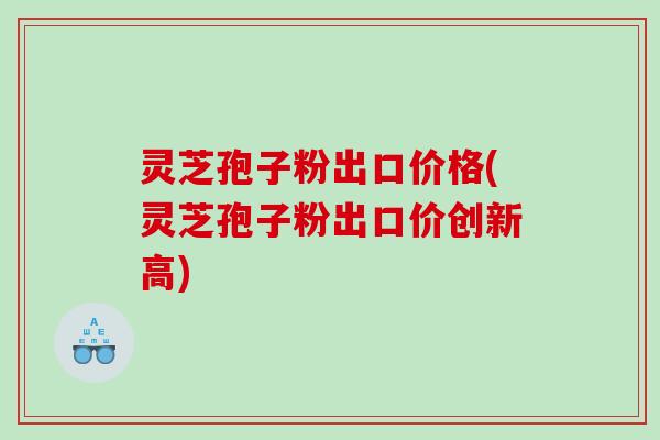 灵芝孢子粉出口价格(灵芝孢子粉出口价创新高)