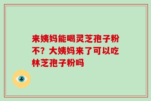 来姨妈能喝灵芝孢子粉不？大姨妈来了可以吃林芝孢子粉吗