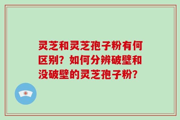 灵芝和灵芝孢子粉有何区别？如何分辨破壁和没破壁的灵芝孢子粉？