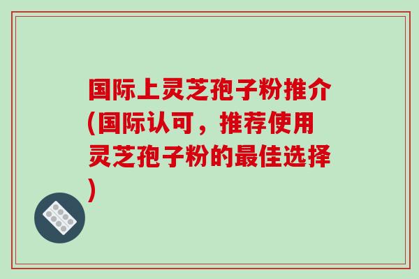 国际上灵芝孢子粉推介(国际认可，推荐使用灵芝孢子粉的佳选择)