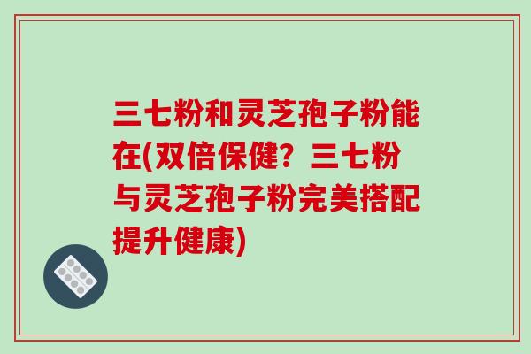 三七粉和灵芝孢子粉能在(双倍保健？三七粉与灵芝孢子粉完美搭配提升健康)