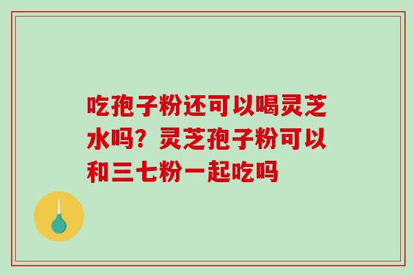 吃孢子粉还可以喝灵芝水吗？灵芝孢子粉可以和三七粉一起吃吗