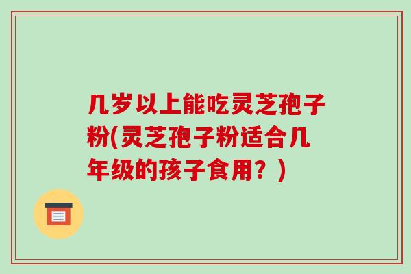 几岁以上能吃灵芝孢子粉(灵芝孢子粉适合几年级的孩子食用？)
