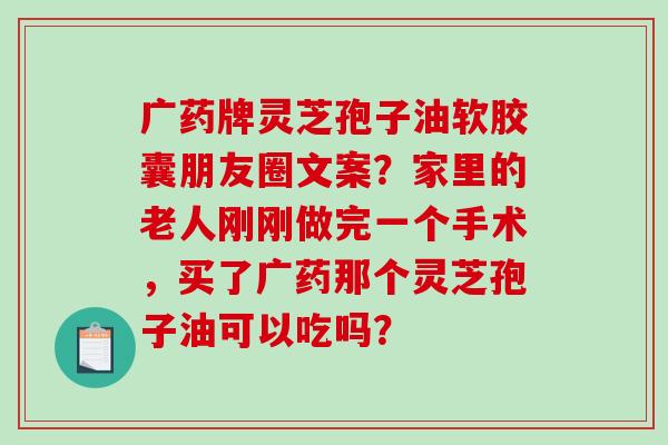 广药牌灵芝孢子油软胶囊朋友圈文案？家里的老人刚刚做完一个手术，买了广药那个灵芝孢子油可以吃吗？
