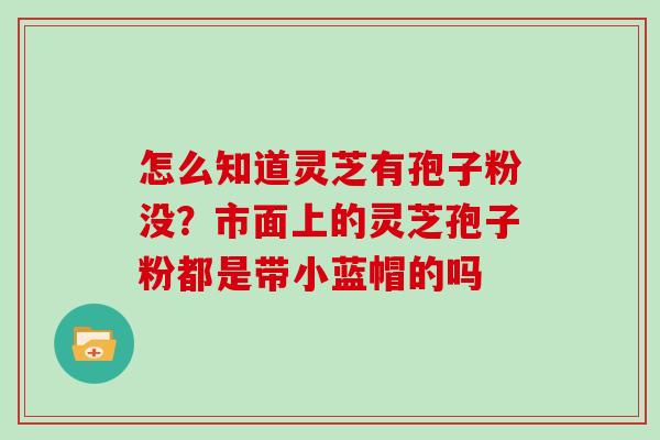怎么知道灵芝有孢子粉没？市面上的灵芝孢子粉都是带小蓝帽的吗