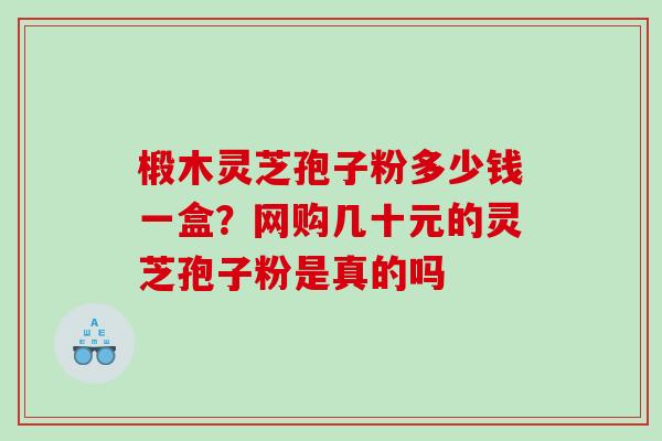 椴木灵芝孢子粉多少钱一盒？网购几十元的灵芝孢子粉是真的吗