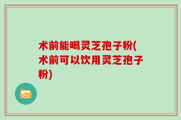 术前能喝灵芝孢子粉(术前可以饮用灵芝孢子粉)