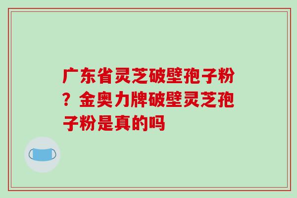 广东省灵芝破壁孢子粉？金奥力牌破壁灵芝孢子粉是真的吗