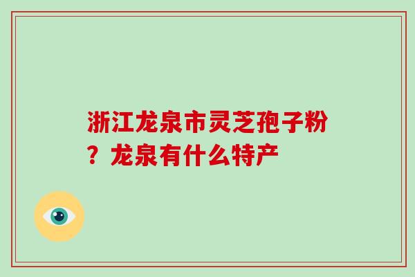 浙江龙泉市灵芝孢子粉？龙泉有什么特产